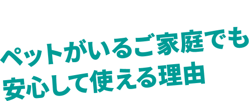 ペットがいるご家庭でも 安心して使える理由